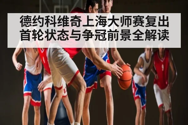 德约科维奇上海大师赛复出首轮状态与争冠前景全解读