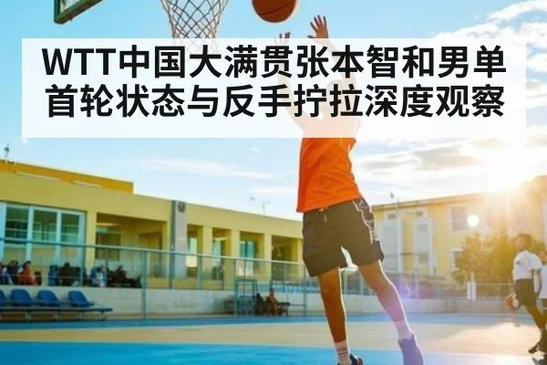 WTT中国大满贯张本智和男单首轮状态与反手拧拉深度观察