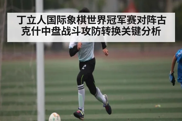 丁立人国际象棋世界冠军赛对阵古克什中盘战斗攻防转换关键分析