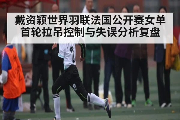 戴资颖世界羽联法国公开赛女单首轮拉吊控制与失误分析复盘